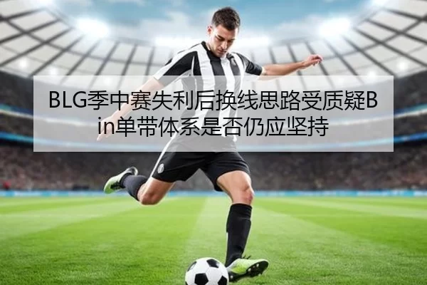 BLG季中赛失利后换线思路受质疑Bin单带体系是否仍应坚持